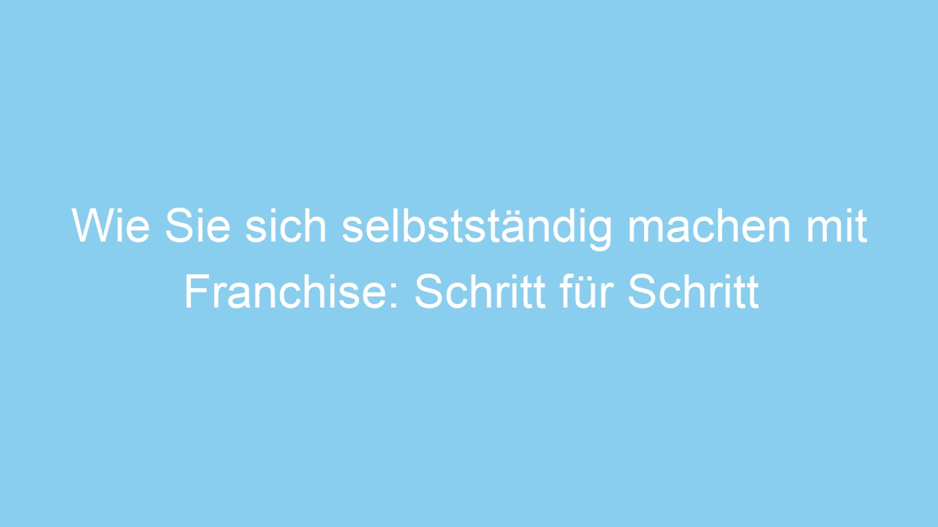 Wie Sie sich selbstständig machen mit Franchise: Schritt für Schritt